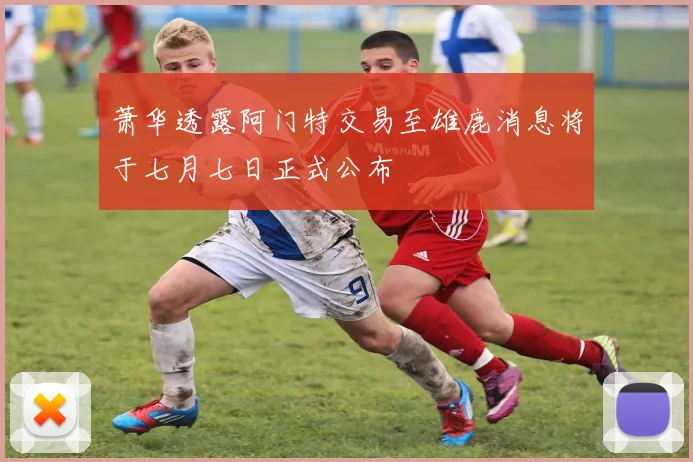 萧华透露阿门特交易至雄鹿消息将于七月七日正式公布
