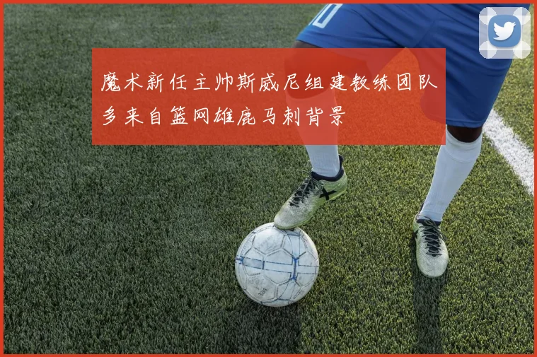 魔术新任主帅斯威尼组建教练团队多来自篮网雄鹿马刺背景