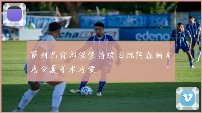 萨利巴背部伤势持续困扰阿森纳考虑今夏手术方案