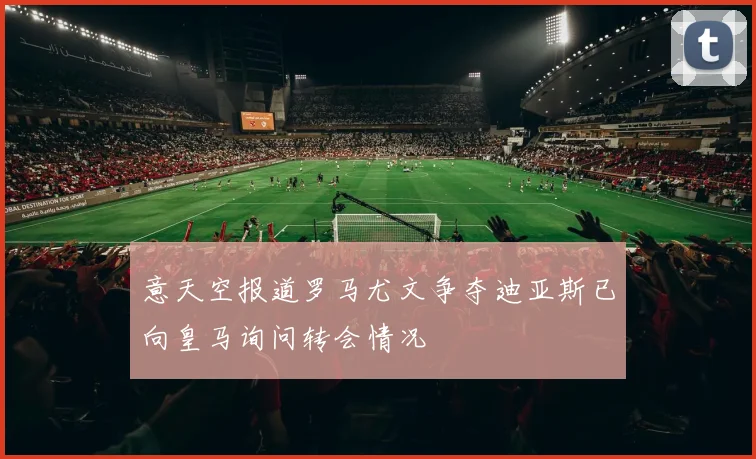 意天空报道罗马尤文争夺迪亚斯已向皇马询问转会情况