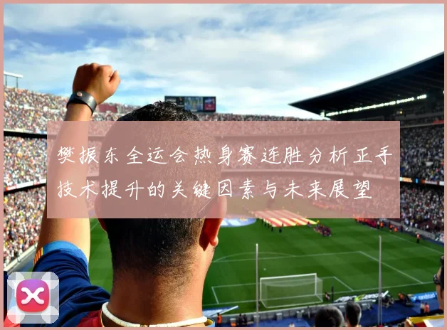 樊振东全运会热身赛连胜分析正手技术提升的关键因素与未来展望