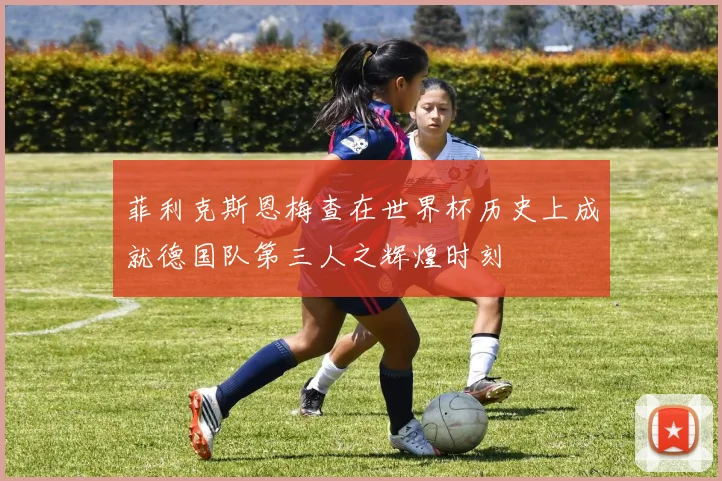 菲利克斯恩梅查在世界杯历史上成就德国队第三人之辉煌时刻