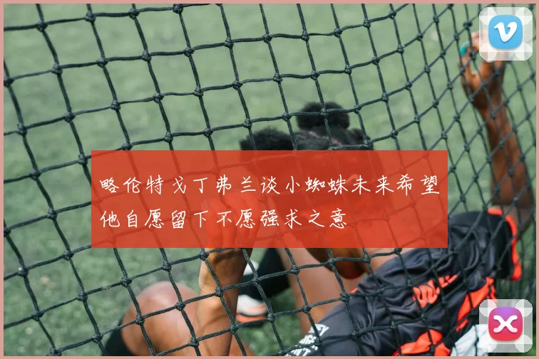略伦特戈丁弗兰谈小蜘蛛未来希望他自愿留下不愿强求之意