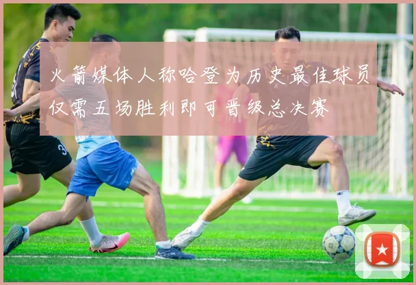 火箭媒体人称哈登为历史最佳球员仅需五场胜利即可晋级总决赛
