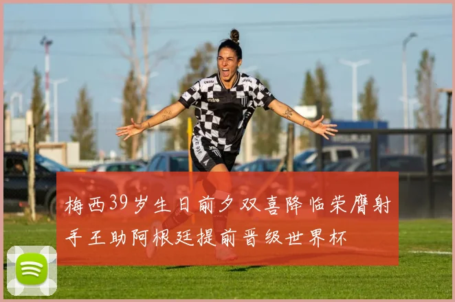 梅西39岁生日前夕双喜降临荣膺射手王助阿根廷提前晋级世界杯