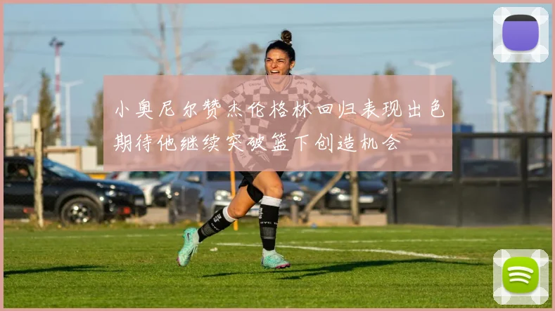 小奥尼尔赞杰伦格林回归表现出色期待他继续突破篮下创造机会