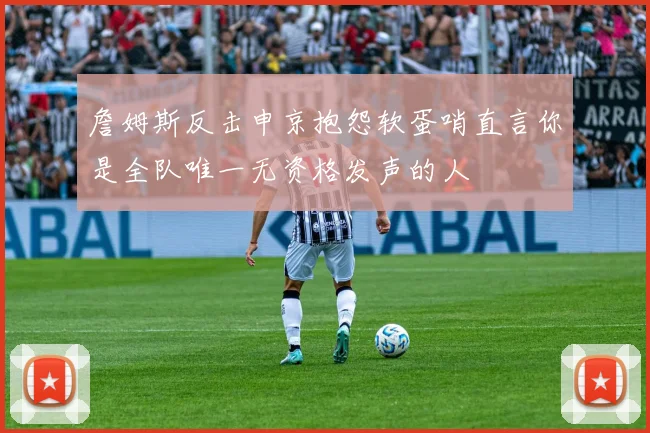 詹姆斯反击申京抱怨软蛋哨直言你是全队唯一无资格发声的人
