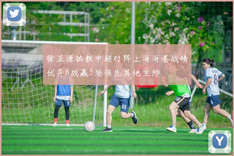 徐正源执教中超对阵上海海港战绩优异8战赢5场领先其他主帅