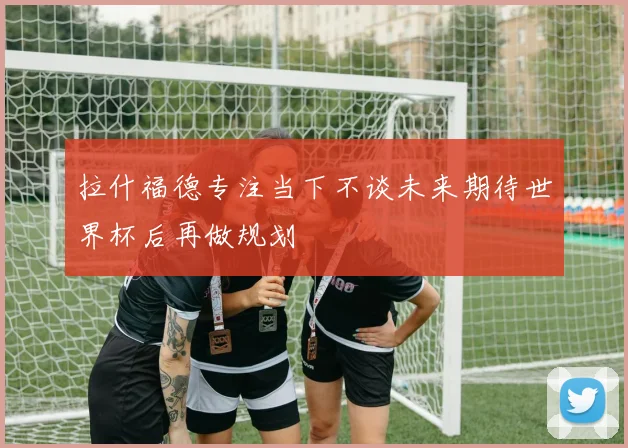 拉什福德专注当下不谈未来期待世界杯后再做规划