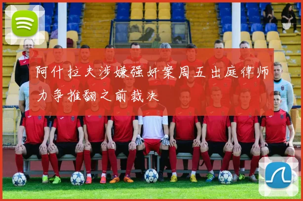 阿什拉夫涉嫌强奸案周五出庭律师力争推翻之前裁决