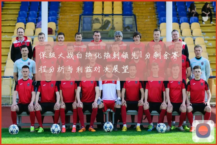 保级大战白热化热刺领先1分剩余赛程分析与利兹对决展望