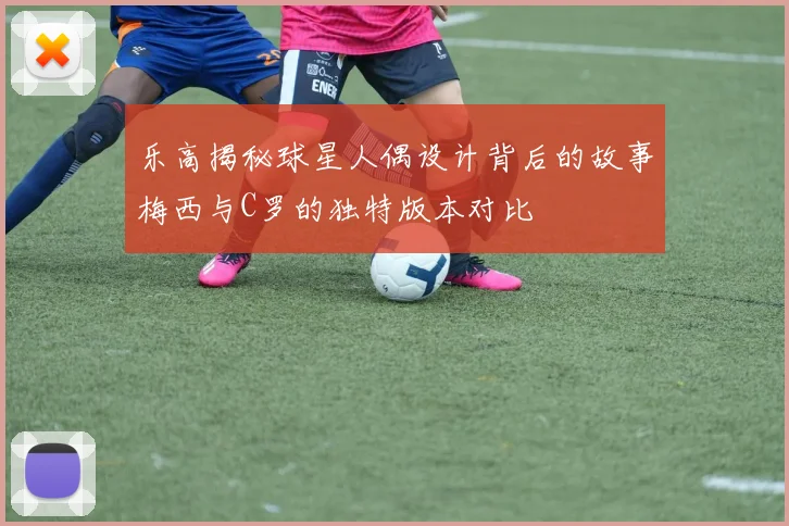 乐高揭秘球星人偶设计背后的故事梅西与C罗的独特版本对比