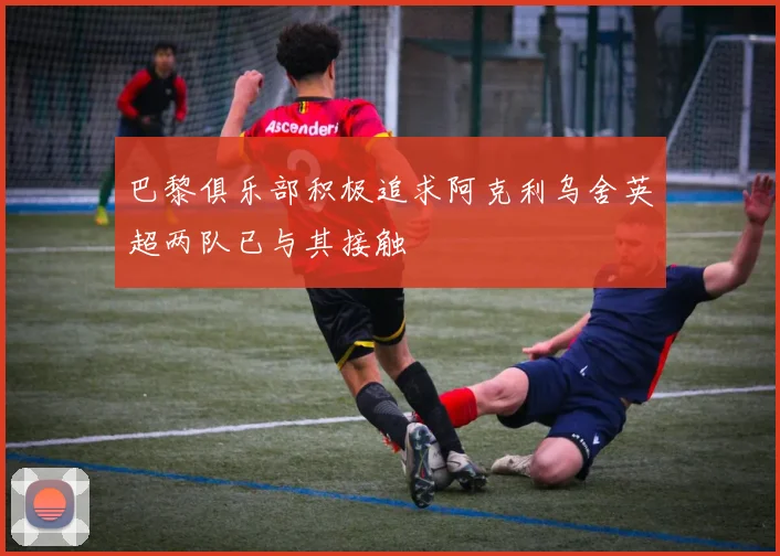 巴黎俱乐部积极追求阿克利乌舍英超两队已与其接触
