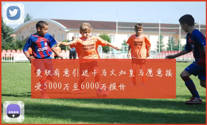 曼联有意引进卡马文加皇马愿意接受5000万至6000万报价