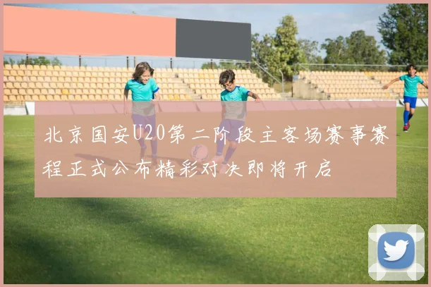 北京国安U20第二阶段主客场赛事赛程正式公布精彩对决即将开启