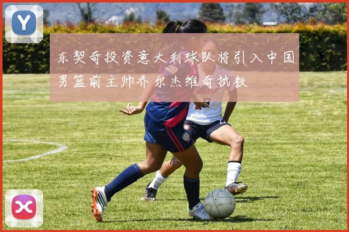 东契奇投资意大利球队将引入中国男篮前主帅乔尔杰维奇执教
