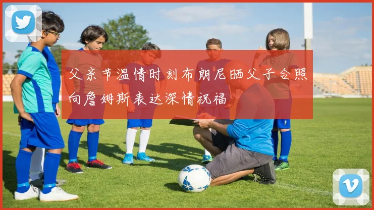 父亲节温情时刻布朗尼晒父子合照向詹姆斯表达深情祝福