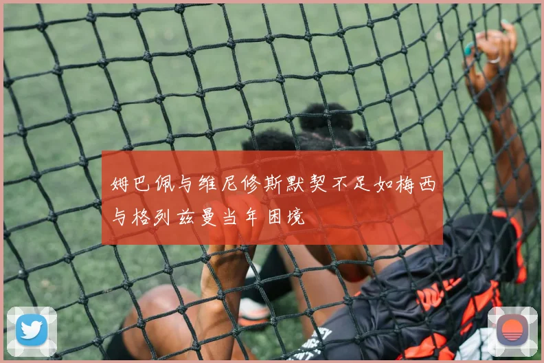 姆巴佩与维尼修斯默契不足如梅西与格列兹曼当年困境