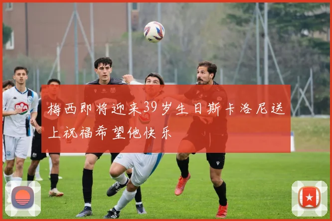 梅西即将迎来39岁生日斯卡洛尼送上祝福希望他快乐