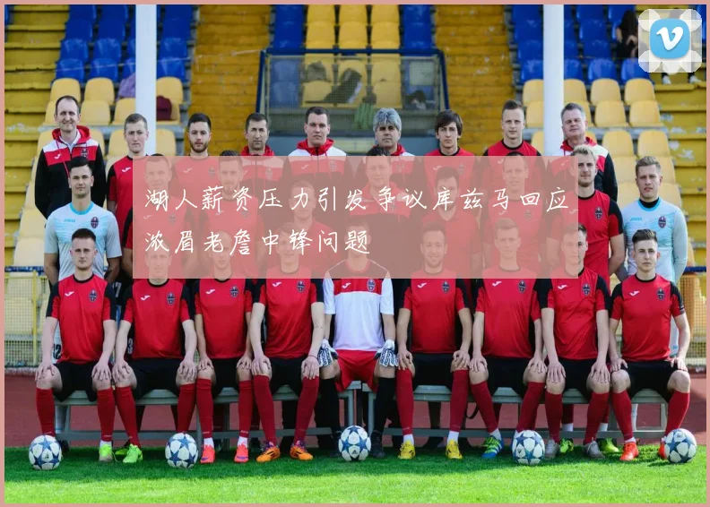湖人薪资压力引发争议库兹马回应浓眉老詹中锋问题
