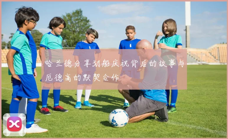 哈兰德分享划船庆祝背后的故事与厄德高的默契合作