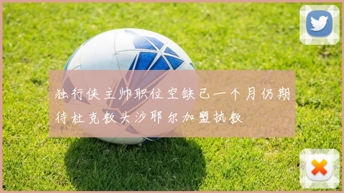 独行侠主帅职位空缺已一个月仍期待杜克教头沙耶尔加盟执教