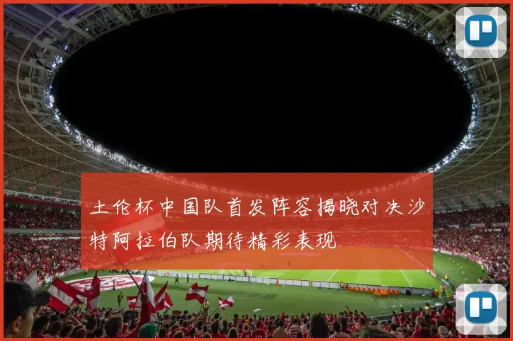 土伦杯中国队首发阵容揭晓对决沙特阿拉伯队期待精彩表现
