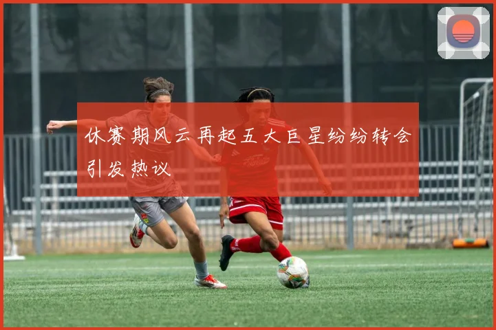 休赛期风云再起五大巨星纷纷转会引发热议